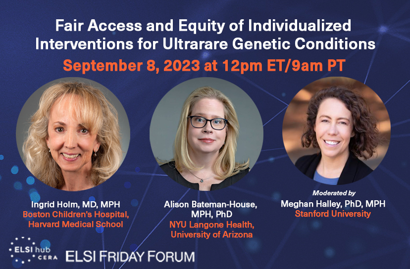 ELSI Friday Forum on Fair Access and Equity of Individualized Interventions for Ultrarare Genetic Conditions on September 8, 2023, at 12pm ET / 9am PT. Panelists include: Ingrid Holm and Alison Bateman-House, moderated by Meghan Halley.